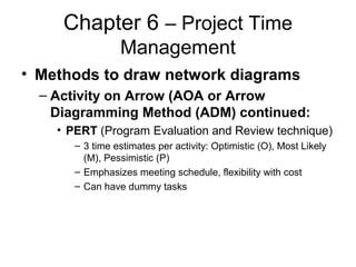 Chapter 6 – Project Time
Management
• Methods to draw network diagrams
– Activity on Arrow (AOA or Arrow
Diagramming Method (ADM) continued:
• PERT (Program Evaluation and Review technique)
– 3 time estimates per activity: Optimistic (O), Most Likely
(M), Pessimistic (P)
– Emphasizes meeting schedule, flexibility with cost
– Can have dummy tasks
 