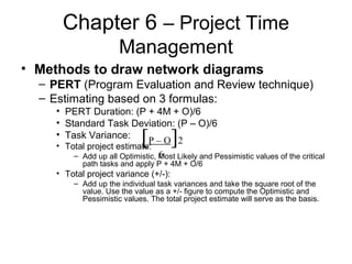 Chapter 6 – Project Time
Management
• Methods to draw network diagrams
– PERT (Program Evaluation and Review technique)
– Estimating based on 3 formulas:
• PERT Duration: (P + 4M + O)/6
• Standard Task Deviation: (P – O)/6
• Task Variance:
• Total project estimate:
– Add up all Optimistic, Most Likely and Pessimistic values of the critical
path tasks and apply P + 4M + O/6
• Total project variance (+/-):
– Add up the individual task variances and take the square root of the
value. Use the value as a +/- figure to compute the Optimistic and
Pessimistic values. The total project estimate will serve as the basis.
[P – O]2
6
 