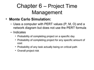 Chapter 6 – Project Time
Management
• Monte Carlo Simulation:
– Uses a computer with PERT values (P, M, O) and a
network diagram but does not use the PERT formula
– Indicates
• Probability of completing project on a specific day
• Probability of completing project for any specific amount of
cost
• Probability of any task actually being on critical path
• Overall project risk
 