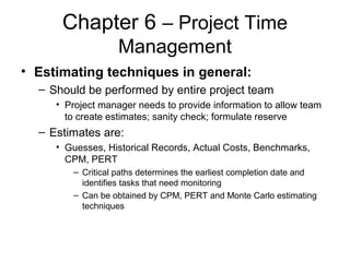 Chapter 6 – Project Time
Management
• Estimating techniques in general:
– Should be performed by entire project team
• Project manager needs to provide information to allow team
to create estimates; sanity check; formulate reserve
– Estimates are:
• Guesses, Historical Records, Actual Costs, Benchmarks,
CPM, PERT
– Critical paths determines the earliest completion date and
identifies tasks that need monitoring
– Can be obtained by CPM, PERT and Monte Carlo estimating
techniques
 