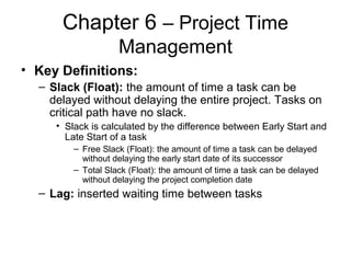 Chapter 6 – Project Time
Management
• Key Definitions:
– Slack (Float): the amount of time a task can be
delayed without delaying the entire project. Tasks on
critical path have no slack.
• Slack is calculated by the difference between Early Start and
Late Start of a task
– Free Slack (Float): the amount of time a task can be delayed
without delaying the early start date of its successor
– Total Slack (Float): the amount of time a task can be delayed
without delaying the project completion date
– Lag: inserted waiting time between tasks
 