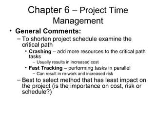 Chapter 6 – Project Time
Management
• General Comments:
– To shorten project schedule examine the
critical path
• Crashing – add more resources to the critical path
tasks
– Usually results in increased cost
• Fast Tracking – performing tasks in parallel
– Can result in re-work and increased risk
– Best to select method that has least impact on
the project (is the importance on cost, risk or
schedule?)
 
