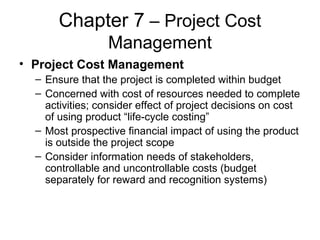 Chapter 7 – Project Cost
Management
• Project Cost Management
– Ensure that the project is completed within budget
– Concerned with cost of resources needed to complete
activities; consider effect of project decisions on cost
of using product “life-cycle costing”
– Most prospective financial impact of using the product
is outside the project scope
– Consider information needs of stakeholders,
controllable and uncontrollable costs (budget
separately for reward and recognition systems)
 