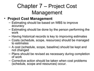 Chapter 7 – Project Cost
Management
• Project Cost Management
– Estimating should be based on WBS to improve
accuracy
– Estimating should be done by the person performing the
work
– Having historical records is key to improving estimates
– Costs (schedule, scope, resources) should be managed
to estimates
– A cost (schedule, scope, baseline) should be kept and
not changed
– Plans should be revised as necessary during completion
of work
– Corrective action should be taken when cost problems
(schedule, scope and resources) occur.
 