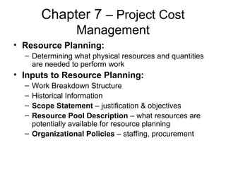 Chapter 7 – Project Cost
Management
• Resource Planning:
– Determining what physical resources and quantities
are needed to perform work
• Inputs to Resource Planning:
– Work Breakdown Structure
– Historical Information
– Scope Statement – justification & objectives
– Resource Pool Description – what resources are
potentially available for resource planning
– Organizational Policies – staffing, procurement
 