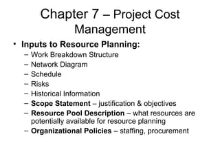 Chapter 7 – Project Cost
Management
• Inputs to Resource Planning:
– Work Breakdown Structure
– Network Diagram
– Schedule
– Risks
– Historical Information
– Scope Statement – justification & objectives
– Resource Pool Description – what resources are
potentially available for resource planning
– Organizational Policies – staffing, procurement
 