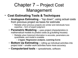 Chapter 7 – Project Cost
Management
• Cost Estimating Tools & Techniques
– Analogous Estimating – “top down”; using actual costs
from previous project as basis for estimate
• Reliable when previous projects are similar and individuals have
expertise – form of expert judgment
– Parametric Modeling – uses project characteristics in
mathematical models to predict costs (e.g.building houses)
• Reliable when historical information is accurate, parameters are
quantifiable, and model is scalable
– 2 types: Regression analysis, Learning Curve
– Bottom Up Estimating – rolling up individual activities into
project total – smaller work activities have more accuracy
– Computerized tools – spreadsheets, software
 
