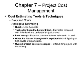 Chapter 7 – Project Cost
Management
• Cost Estimating Tools & Techniques
– Pro’s and Con’s
– Analogous Estimating
• Quick - Less Accurate
• Tasks don’t need to be identified – Estimates prepared
with little detail and understanding of project
• Less costly – Requires considerable experience to do well
• Gives PM idea of management expectations – Infighting at
high levels of organization
• Overall project costs are capped – Difficult for projects with
uncertainty
 