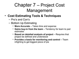 Chapter 7 – Project Cost
Management
• Cost Estimating Tools & Techniques
– Pro’s and Con’s
– Bottom Up Estimating
• More Accurate – Takes time and expense
• Gains buy-in from the team – Tendency for team to pad
estimates
• Based on detailed analysis of project – Requires that
project be defined and understood
• Provides a basis for monitoring and control – Team
infighting to get biggest piece of pie
 