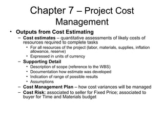 Chapter 7 – Project Cost
Management
• Outputs from Cost Estimating
– Cost estimates – quantitative assessments of likely costs of
resources required to complete tasks
• For all resources of the project (labor, materials, supplies, inflation
allowance, reserve)
• Expressed in units of currency
– Supporting Detail
• Description of scope (reference to the WBS)
• Documentation how estimate was developed
• Indication of range of possible results
• Assumptions
– Cost Management Plan – how cost variances will be managed
– Cost Risk: associated to seller for Fixed Price; associated to
buyer for Time and Materials budget
 