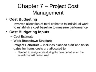 Chapter 7 – Project Cost
Management
• Cost Budgeting
– Involves allocation of total estimate to individual work
to establish a cost baseline to measure performance
• Cost Budgeting Inputs
– Cost Estimate
– Work Breakdown Structure
– Project Schedule – includes planned start and finish
dates for items costs are allocated to
• Needed to assign costs during the time period when the
actual cost will be incurred
 