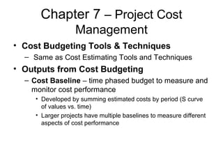 Chapter 7 – Project Cost
Management
• Cost Budgeting Tools & Techniques
– Same as Cost Estimating Tools and Techniques
• Outputs from Cost Budgeting
– Cost Baseline – time phased budget to measure and
monitor cost performance
• Developed by summing estimated costs by period (S curve
of values vs. time)
• Larger projects have multiple baselines to measure different
aspects of cost performance
 