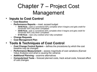 Chapter 7 – Project Cost
Management
• Inputs to Cost Control
– Cost Baseline
– Performance Reports – meet, exceed budget
• 50/50 Rule – task is considered 50% complete when it begins and gets credit for
remainder 50% only when completed
• 20/80 Rule - task is considered 20% complete when it begins and gets credit for
remainder 80% only when completed
• 0/100 Rule – task only credited when fully completed
– Change Requests
– Cost Management Plan
• Tools & Techniques of Cost Control
– Cost Change Control System – defines the procedures by which the cost
baseline may be changed
– Performance Measurement – assess magnitude of cost variations (Earned
Value Analysis) and what is causing the variance
– Additional Planning – examine alternatives
– Computerized Tools – forecast planned costs, track actual costs, forecast effect
of cost changes
 