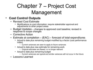 Chapter 7 – Project Cost
Management
• Cost Control Outputs
– Revised Cost Estimate
• Modifications to cost information; require stakeholder approval and
adjustments to other project areas
– Budget Updates – changes to approved cost baseline; revised in
response to scope changes
– Corrective Action
– Estimate at completion – (EAC) – forecast of total expenditures
• Actual to date plus remaining budget modified by a factor (cost performance
index)
– Current variances are seen to apply to future variances
• Actual to date plus new estimate for remaining work
– Original estimates are flawed, or no longer relevant
• Actual to date plus remaining budget
– Current variances are typical and similar variances will not occur in the future
– Lessons Learned
 