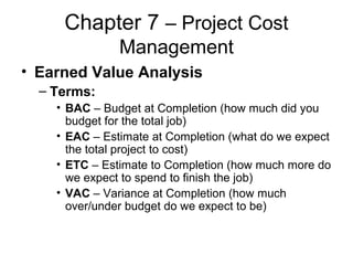 Chapter 7 – Project Cost
Management
• Earned Value Analysis
– Terms:
• BAC – Budget at Completion (how much did you
budget for the total job)
• EAC – Estimate at Completion (what do we expect
the total project to cost)
• ETC – Estimate to Completion (how much more do
we expect to spend to finish the job)
• VAC – Variance at Completion (how much
over/under budget do we expect to be)
 