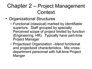Chapter 2 – Project Management
Context
• Organizational Structures
– Functional (classical) marked by identifiable
superiors. Staff grouped by specialty .
Perceived scope of project limited by function
(Engineering, HR). Typically have part-time
Project Manager
– Projectized Organization –blend functional
and projectized characteristics. Mix cross-
department personnel with full-time Project
Manger
 
