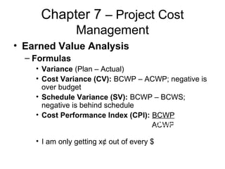 Chapter 7 – Project Cost
Management
• Earned Value Analysis
– Formulas
• Variance (Plan – Actual)
• Cost Variance (CV): BCWP – ACWP; negative is
over budget
• Schedule Variance (SV): BCWP – BCWS;
negative is behind schedule
• Cost Performance Index (CPI): BCWP
ACWP
• I am only getting x¢ out of every $
BCWP
ACWP
 