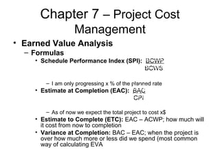 Chapter 7 – Project Cost
Management
• Earned Value Analysis
– Formulas
• Schedule Performance Index (SPI): BCWP
BCWS
– I am only progressing x % of the planned rate
• Estimate at Completion (EAC): BAC
CPI
– As of now we expect the total project to cost x$
• Estimate to Complete (ETC): EAC – ACWP; how much will
it cost from now to completion
• Variance at Completion: BAC – EAC; when the project is
over how much more or less did we spend (most common
way of calculating EVA
BCWP
BCWS
BAC
CPI
 