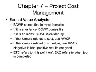 Chapter 7 – Project Cost
Management
• Earned Value Analysis
– BCWP comes first in most formulas
– If it is a variance, BCWP comes first
– If it is an index, BCWP is divided by
– If the formula relates to cost, use AWCP
– If the formula related to schedule, use BWCP
– Negative is bad; positive results are good
– ETC refers to “this point on”; EAC refers to when job
is completed
 