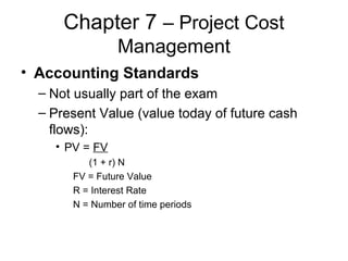 Chapter 7 – Project Cost
Management
• Accounting Standards
– Not usually part of the exam
– Present Value (value today of future cash
flows):
• PV = FV
(1 + r) N
FV = Future Value
R = Interest Rate
N = Number of time periods
 