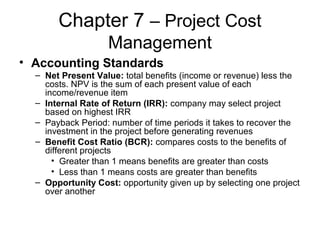 Chapter 7 – Project Cost
Management
• Accounting Standards
– Net Present Value: total benefits (income or revenue) less the
costs. NPV is the sum of each present value of each
income/revenue item
– Internal Rate of Return (IRR): company may select project
based on highest IRR
– Payback Period: number of time periods it takes to recover the
investment in the project before generating revenues
– Benefit Cost Ratio (BCR): compares costs to the benefits of
different projects
• Greater than 1 means benefits are greater than costs
• Less than 1 means costs are greater than benefits
– Opportunity Cost: opportunity given up by selecting one project
over another
 