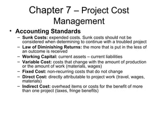 Chapter 7 – Project Cost
Management
• Accounting Standards
– Sunk Costs: expended costs. Sunk costs should not be
considered when determining to continue with a troubled project
– Law of Diminishing Returns: the more that is put in the less of
an outcome is received
– Working Capital: current assets – current liabilities
– Variable Cost: costs that change with the amount of production
or the amount of work (materials, wages)
– Fixed Cost: non-recurring costs that do not change
– Direct Cost: directly attributable to project work (travel, wages,
materials)
– Indirect Cost: overhead items or costs for the benefit of more
than one project (taxes, fringe benefits)
 