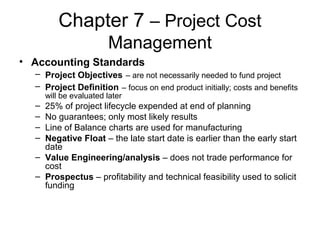 Chapter 7 – Project Cost
Management
• Accounting Standards
– Project Objectives – are not necessarily needed to fund project
– Project Definition – focus on end product initially; costs and benefits
will be evaluated later
– 25% of project lifecycle expended at end of planning
– No guarantees; only most likely results
– Line of Balance charts are used for manufacturing
– Negative Float – the late start date is earlier than the early start
date
– Value Engineering/analysis – does not trade performance for
cost
– Prospectus – profitability and technical feasibility used to solicit
funding
 