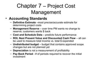Chapter 7 – Project Cost
Management
• Accounting Standards
– Definitive Estimate –most precise/accurate estimate for
determining project costs
– Management Reserve – over time PM wants no change to
reserve; customers wants $ back
– Cost and Schedule Data – predicts future performance
– ROI, Nest Present Value and Discounted Cash Flow – all can
be used to measure total income vs. total $ expended
– Undistributed budget – budget that contains approved scope
changes but are not planned yet
– Depreciation is not a measurement of profitability
– Pay Back Period - # of periods required to recover the initial
investment
 