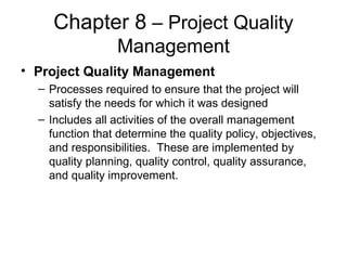Chapter 8 – Project Quality
Management
• Project Quality Management
– Processes required to ensure that the project will
satisfy the needs for which it was designed
– Includes all activities of the overall management
function that determine the quality policy, objectives,
and responsibilities. These are implemented by
quality planning, quality control, quality assurance,
and quality improvement.
 