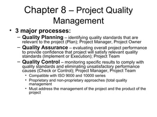 Chapter 8 – Project Quality
Management
• 3 major processes:
– Quality Planning – identifying quality standards that are
relevant to the project (Plan); Project Manager, Project Owner
– Quality Assurance – evaluating overall project performance
to provide confidence that project will satisfy relevant quality
standards (Implement or Execution); Project Team
– Quality Control – monitoring specific results to comply with
quality standards and eliminating unsatisfactory performance
causes (Check or Control); Project Manager, Project Team
• Compatible with ISO 9000 and 10000 series
• Proprietary and non-proprietary approaches (total quality
management
• Must address the management of the project and the product of the
project
 