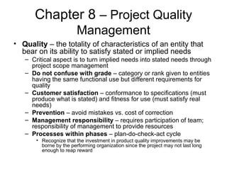 Chapter 8 – Project Quality
Management
• Quality – the totality of characteristics of an entity that
bear on its ability to satisfy stated or implied needs
– Critical aspect is to turn implied needs into stated needs through
project scope management
– Do not confuse with grade – category or rank given to entities
having the same functional use but different requirements for
quality
– Customer satisfaction – conformance to specifications (must
produce what is stated) and fitness for use (must satisfy real
needs)
– Prevention – avoid mistakes vs. cost of correction
– Management responsibility – requires participation of team;
responsibility of management to provide resources
– Processes within phases – plan-do-check-act cycle
• Recognize that the investment in product quality improvements may be
borne by the performing organization since the project may not last long
enough to reap reward
 