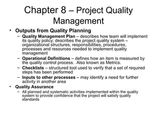Chapter 8 – Project Quality
Management
• Outputs from Quality Planning
– Quality Management Plan – describes how team will implement
its quality policy; describes the project quality system –
organizational structures, responsibilities, procedures,
processes and resources needed to implement quality
management
– Operational Definitions – defines how an item is measured by
the quality control process. Also known as Metrics.
– Checklists – structured tool used to verify that a set of required
steps has been performed
– Inputs to other processes – may identify a need for further
activity in another area
• Quality Assurance
– All planned and systematic activities implemented within the quality
system to provide confidence that the project will satisfy quality
standards
 