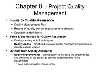 Chapter 8 – Project Quality
Management
• Inputs to Quality Assurance
– Quality Management Plan
– Results of quality control measurements (testing)
– Operational definitions
• Tools & Techniques for Quality Assurance
– Quality planning tools & techniques
– Quality Audits – structured review of quality management activities to
identify lessons learned
• Outputs from Quality Assurance
– Quality improvements – taking action to increase the effectiveness
and efficiency of the project to provide added benefits to the
stakeholders
• Most likely will involve change control
 