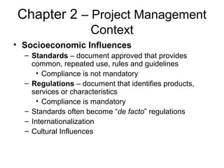 Chapter 2 – Project Management
Context
• Socioeconomic Influences
– Standards – document approved that provides
common, repeated use, rules and guidelines
• Compliance is not mandatory
– Regulations – document that identifies products,
services or characteristics
• Compliance is mandatory
– Standards often become “de facto” regulations
– Internationalization
– Cultural Influences
 