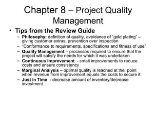Chapter 8 – Project Quality
Management
• Tips from the Review Guide
– Philosophy: definition of quality, avoidance of “gold plating” –
giving customer extras, prevention over inspection
– “Conformance to requirements, specifications and fitness of use”
– Quality Management – processes required to ensure that the
project will satisfy the needs for which it was undertaken
– Continuous Improvement - small improvements to reduce
costs and ensure consistency
– Marginal Analysis – optimal quality is reached at the point
when revenue from improvement equals the costs to secure it
– Just in Time - decrease amount of inventory/decrease
investment
 