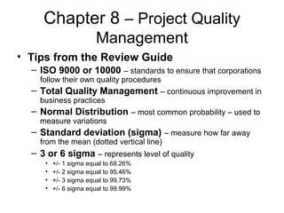 Chapter 8 – Project Quality
Management
• Tips from the Review Guide
– ISO 9000 or 10000 – standards to ensure that corporations
follow their own quality procedures
– Total Quality Management – continuous improvement in
business practices
– Normal Distribution – most common probability – used to
measure variations
– Standard deviation (sigma) – measure how far away
from the mean (dotted vertical line)
– 3 or 6 sigma – represents level of quality
• +/- 1 sigma equal to 68.26%
• +/- 2 sigma equal to 95.46%
• +/- 3 sigma equal to 99.73%
• +/- 6 sigma equal to 99.99%
 
