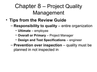 Chapter 8 – Project Quality
Management
• Tips from the Review Guide
– Responsibility to quality – entire organization
• Ultimate – employee
• Overall or Primary – Project Manager
• Design and Test Specifications – engineer
– Prevention over inspection – quality must be
planned in not inspected in
 