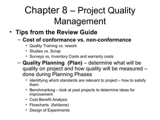 Chapter 8 – Project Quality
Management
• Tips from the Review Guide
– Cost of conformance vs. non-conformance
• Quality Training vs. rework
• Studies vs. Scrap
• Surveys vs. Inventory Costs and warranty costs
– Quality Planning (Plan) – determine what will be
quality on project and how quality will be measured –
done during Planning Phases
• Identifying which standards are relevant to project – how to satisfy
them
• Benchmarking – look at past projects to determine ideas for
improvement
• Cost Benefit Analysis
• Flowcharts (fishbone)
• Design of Experiments
 