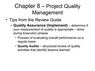 Chapter 8 – Project Quality
Management
• Tips from the Review Guide
– Quality Assurance (Implement) – determine if
your measurement of quality is appropriate – done
during Execution phases
• Process of evaluating overall performance on a
regular basis
• Quality Audits – structured review of quality
activities that identify lessons learned
 