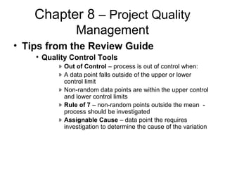 Chapter 8 – Project Quality
Management
• Tips from the Review Guide
• Quality Control Tools
» Out of Control – process is out of control when:
» A data point falls outside of the upper or lower
control limit
» Non-random data points are within the upper control
and lower control limits
» Rule of 7 – non-random points outside the mean -
process should be investigated
» Assignable Cause – data point the requires
investigation to determine the cause of the variation
 