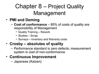 Chapter 8 – Project Quality
Management
• PMI and Deming
– Cost of conformance – 85% of costs of quality are
responsibility of Management
• Quality Training – Rework
• Studies – Scrap
• Surveys – Inventory and Warranty costs
• Crosby – absolutes of quality
– Performance standard is zero defects; measurement
system is cost of non-conformance
• Continuous Improvement
– Japanese (Kaizen)
 
