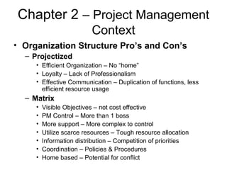 Chapter 2 – Project Management
Context
• Organization Structure Pro’s and Con’s
– Projectized
• Efficient Organization – No “home”
• Loyalty – Lack of Professionalism
• Effective Communication – Duplication of functions, less
efficient resource usage
– Matrix
• Visible Objectives – not cost effective
• PM Control – More than 1 boss
• More support – More complex to control
• Utilize scarce resources – Tough resource allocation
• Information distribution – Competition of priorities
• Coordination – Policies & Procedures
• Home based – Potential for conflict
 