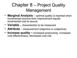 Chapter 8 – Project Quality
Management
• Marginal Analysis – optimal quality is reached when
incremental revenue from improvement equals
incremental cost to secure
• Variable – characteristic to be measured
• Attribute – measurement (objective or subjective)
• Increase quality = increased productivity, increased
cost effectiveness, decreased cost risk
 