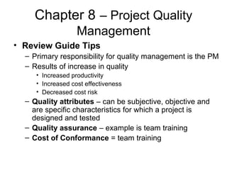 Chapter 8 – Project Quality
Management
• Review Guide Tips
– Primary responsibility for quality management is the PM
– Results of increase in quality
• Increased productivity
• Increased cost effectiveness
• Decreased cost risk
– Quality attributes – can be subjective, objective and
are specific characteristics for which a project is
designed and tested
– Quality assurance – example is team training
– Cost of Conformance = team training
 