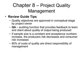 Chapter 8 – Project Quality
Management
• Review Guide Tips
– Quality objectives are approved in conceptual stage
by project owner
– QA – auditing function that provides feedback to team
and client about quality of output being produced
– If sample size is a constant and acceptance numbers
increase, the producers risk decreases and consumer
risk increases
– 85% of costs of quality are direct responsibility of
management
 