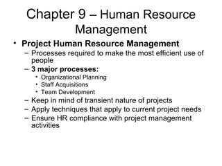 Chapter 9 – Human Resource
Management
• Project Human Resource Management
– Processes required to make the most efficient use of
people
– 3 major processes:
• Organizational Planning
• Staff Acquisitions
• Team Development
– Keep in mind of transient nature of projects
– Apply techniques that apply to current project needs
– Ensure HR compliance with project management
activities
 