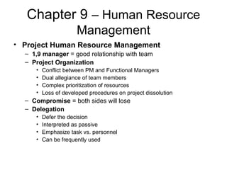 Chapter 9 – Human Resource
Management
• Project Human Resource Management
– 1,9 manager = good relationship with team
– Project Organization
• Conflict between PM and Functional Managers
• Dual allegiance of team members
• Complex prioritization of resources
• Loss of developed procedures on project dissolution
– Compromise = both sides will lose
– Delegation
• Defer the decision
• Interpreted as passive
• Emphasize task vs. personnel
• Can be frequently used
 