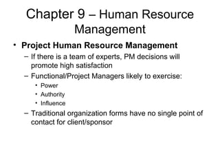 Chapter 9 – Human Resource
Management
• Project Human Resource Management
– If there is a team of experts, PM decisions will
promote high satisfaction
– Functional/Project Managers likely to exercise:
• Power
• Authority
• Influence
– Traditional organization forms have no single point of
contact for client/sponsor
 
