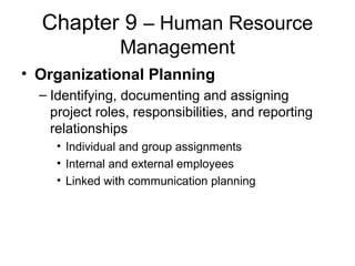 Chapter 9 – Human Resource
Management
• Organizational Planning
– Identifying, documenting and assigning
project roles, responsibilities, and reporting
relationships
• Individual and group assignments
• Internal and external employees
• Linked with communication planning
 