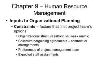 Chapter 9 – Human Resource
Management
• Inputs to Organizational Planning
– Constraints – factors that limit project team’s
options
• Organizational structure (strong vs. weak matrix)
• Collective bargaining agreements – contractual
arrangements
• Preferences of project management team
• Expected staff assignments
 